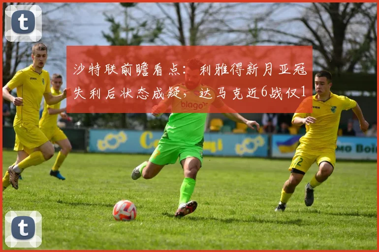 沙特联前瞻看点：利雅得新月亚冠失利后状态成疑，达马克近6战仅1负能否延续黑马势头？