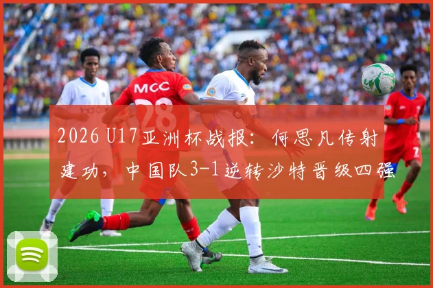 2026 U17亚洲杯战报：何思凡传射建功，中国队3-1逆转沙特晋级四强，赛后采访与比赛集锦回放