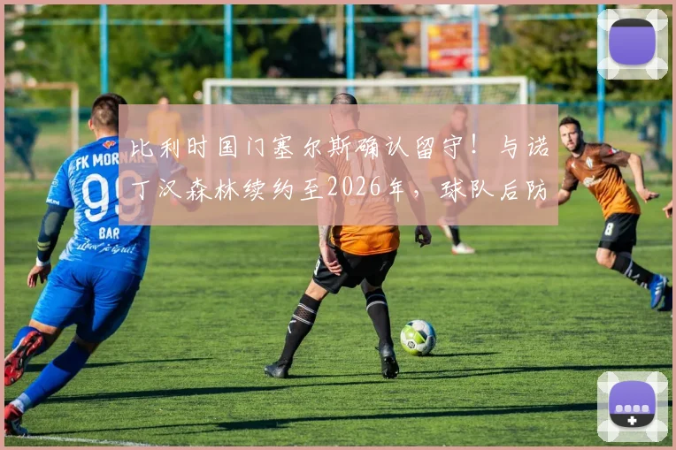 比利时国门塞尔斯确认留守!与诺丁汉森林续约至2026年,球队后防定海神针未来展望