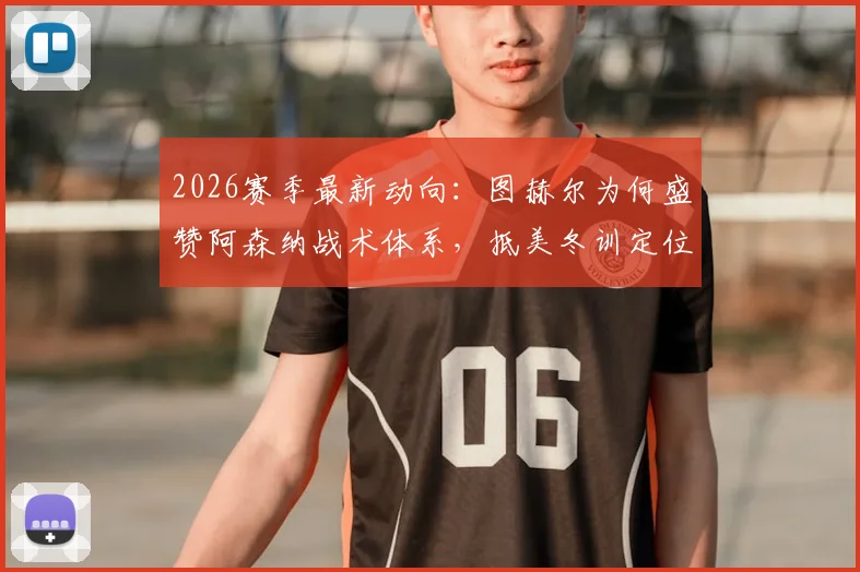 2026赛季最新动向：图赫尔为何盛赞阿森纳战术体系，抵美冬训定位球成为重中之重？
