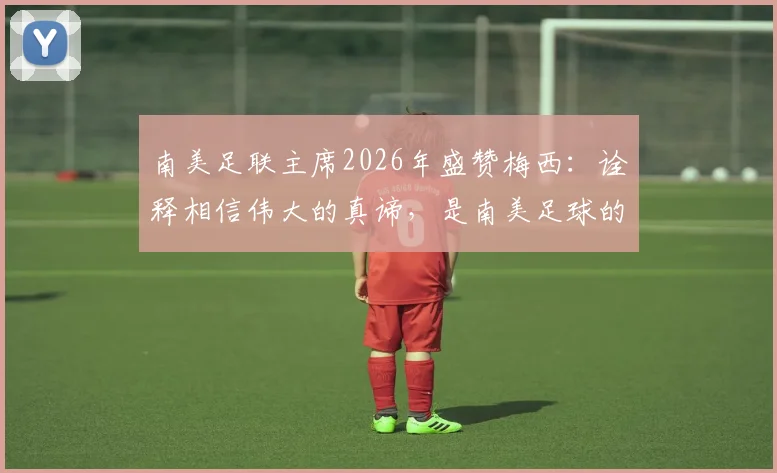 南美足联主席2026年盛赞梅西:诠释相信伟大的真谛,是南美足球的骄傲与榜样