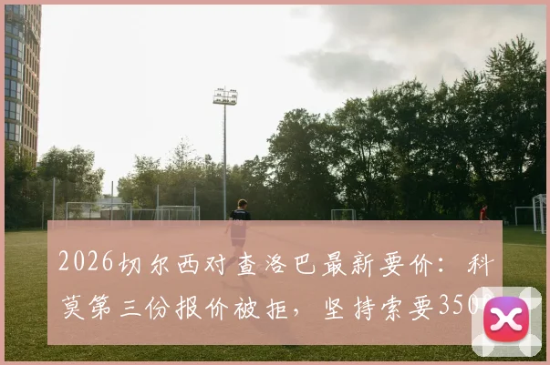 2026切尔西对查洛巴最新要价：科莫第三份报价被拒，坚持索要3500万镑转会费