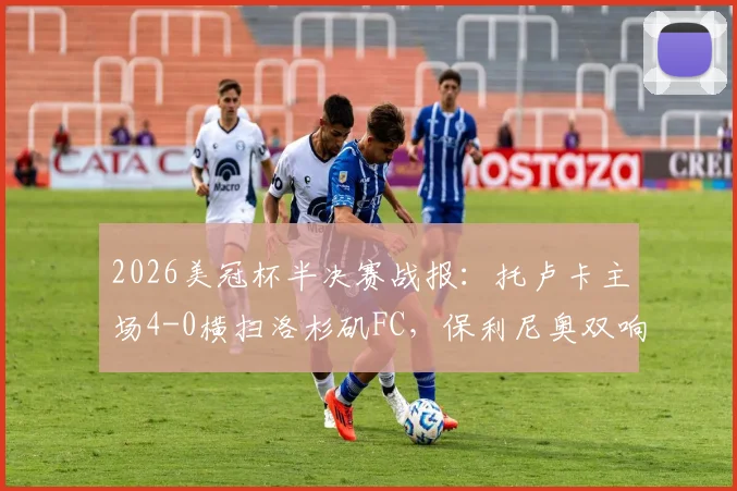 2026美冠杯半决赛战报：托卢卡主场4-0横扫洛杉矶FC，保利尼奥双响，总比分5-2强势晋级决赛
