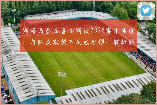 斯塔马泰洛普洛斯谈2026赛季困境：与队友默契不足成难题，解析新帅上任后球队磨合改善关键点